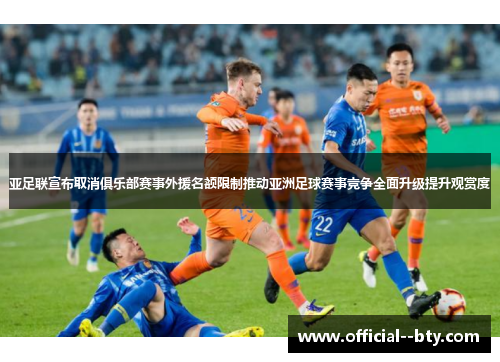 亚足联宣布取消俱乐部赛事外援名额限制推动亚洲足球赛事竞争全面升级提升观赏度