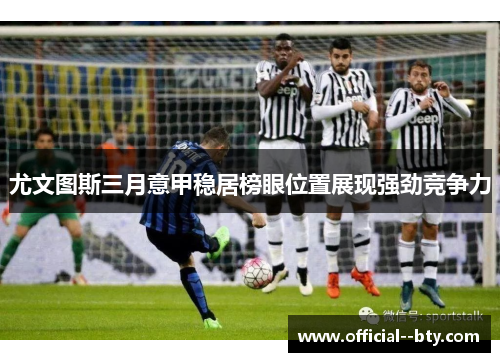 尤文图斯三月意甲稳居榜眼位置展现强劲竞争力