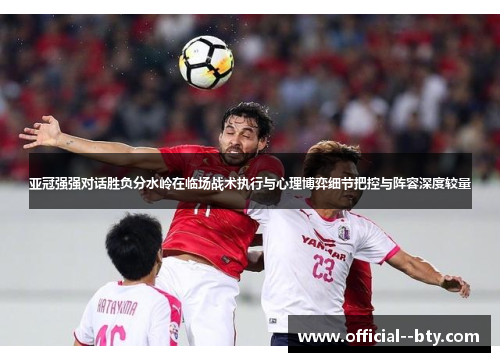 亚冠强强对话胜负分水岭在临场战术执行与心理博弈细节把控与阵容深度较量