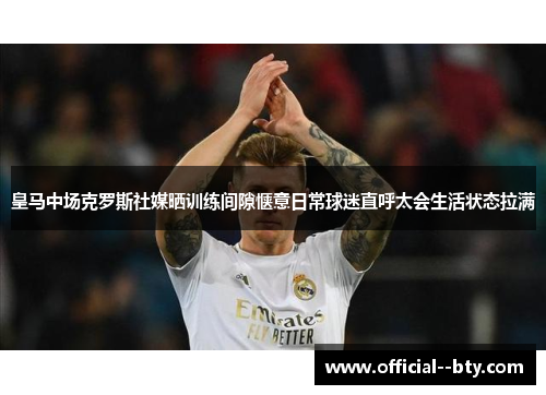 皇马中场克罗斯社媒晒训练间隙惬意日常球迷直呼太会生活状态拉满